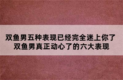 双鱼男五种表现已经完全迷上你了 双鱼男真正动心了的六大表现